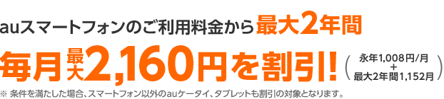 auスマートフォンのご利用料金から最大2年間毎月最大2,160円を割引!(永年1.008円/月+最大2年間1,152/月)※ 条件を満たした場合、スマートフォン以外のauケータイ、タブレットも割引の対象となります。