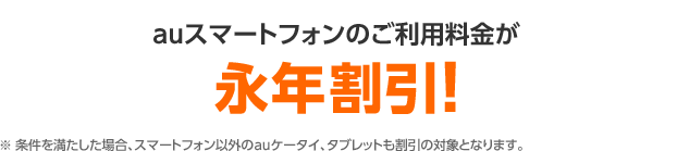 auスマートフォンのご利用料金が永年割引!※ 条件を満たした場合、スマートフォン以外のauケータイ、タブレットも割引の対象となります。