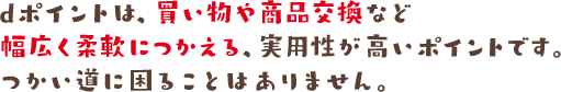 dポイントは、買い物や商品交換などで現金同様につかえる、実用性が高いポイントです。つかい道に困ることはありません。