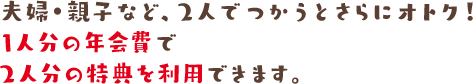 夫婦・親子など、2人でつかうとさらにオトク! 1人分の年会費で2人分の特典を利用できます。