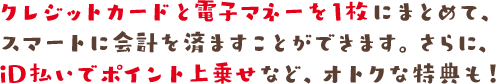 クレジットカードと電子マネーを1枚にまとめて、スマートに会計を済ますことができます。さらに、iD払いでポイント上乗せなど、オトクな特典も!