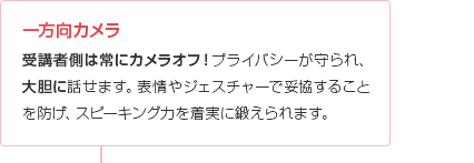 一方向カメラ
受講者側は常にカメラオフ!プライバシーが守られ、大胆に話せます。表情やジェスチャーで妥協することを防げ、スピーキング力を着実に鍛えられます。