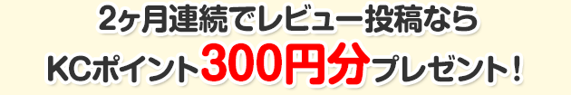 2ヶ月連続でレビュー投稿ならKCポイント300円分プレゼント!