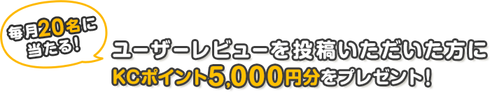 毎月20名様に当たる!!ユーザーレビューを投稿いただいた方にKCポイント5,000円分をプレゼント!