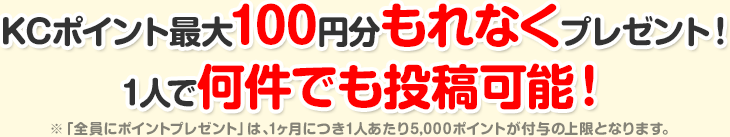 KCポイント最大100円分もれなくプレゼント!1人で何件でも投稿可能!※「全員にポイントプレゼント」は、1ヶ月につき1人あたり5,000ポイントが付与の上限となります。