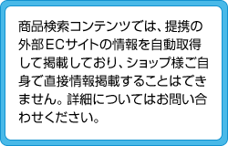 商品検索コンテンツでは、提携の外部ECサイトの情報を自動取得して掲載しており、ショップ様ご自身で直接情報掲載することはできません。詳細についはお問い合わせください。