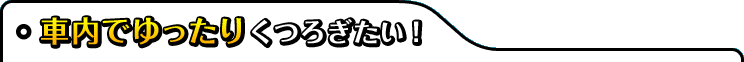 車内でゆったりくつろぎたい!