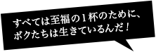 すべては至福の一杯のために、ボクたちは生きているんだ!