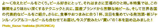よ〜く冷えたビールをごくり。ビール好きにとって、それはまさに至福のひと時。この瞬間をより味わい深くするテクニックとともに、世界各国の代表的なビールをご紹介。さらに、食事やおつまみに合う一杯、今注目を集めている発泡酒・新ジャンル・ノンアルコールビールも合わせてお届け。多様なビールの中から、“買い”のビールをリサーチしよう! Photo_Kazuo Yoshioka (BURONICA)