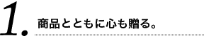 1 商品とともに心も贈る。