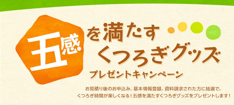 五感を満たすくつろぎグッズプレゼントキャンペーン お見積り後のお申込み、基本情報登録、資料請求された方に抽選で、くつろぎ時間が楽しくなる!五感を満たすくつろぎグッズをプレゼントします!