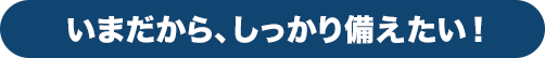 いまだから、しっかり備えたい!