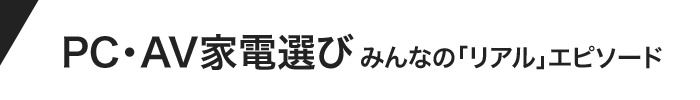PC・AV家電選び みんなのリアルエピソード