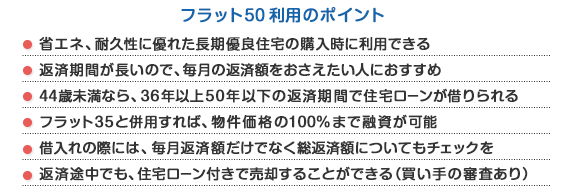 【フラット50利用のポイント】省エネ、耐久性に優れた長期優良住宅の購入時に利用できる・返済期間が長いので、毎月の返済額をおさえたい人におすすめ・44歳未満なら、36年以上50年以下の返済期間で住宅ローンが借りられる・フラット35と併用すれば、物件価格の100%まで融資が可能・借入れの際には、毎月返済額だけでなく総返済額についてもチェックを・返済途中でも、住宅ローン付きで売却することができる(買い手の審査あり)