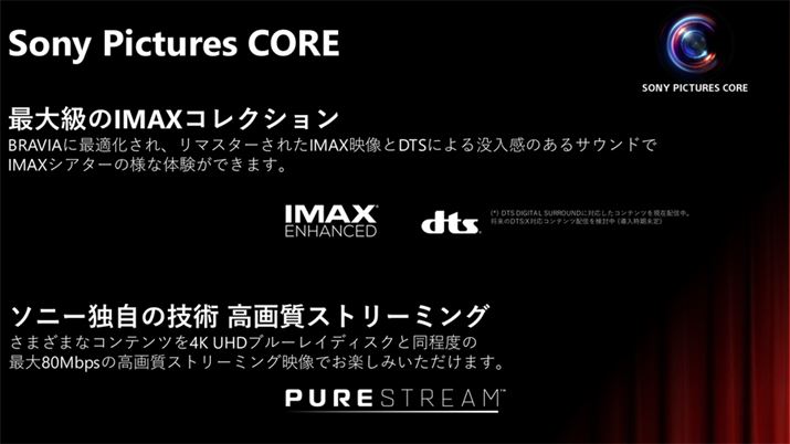 ソニー製のテレビは「Sony Pictures CORE」という独自の映画ストリーミングサービスに対応している。こちらでも「IMAX Enhanced」対応作品が配信されているが、2024年10月時点ではDTS:Xに非対応。今後のアップデートを予定しているとのこと