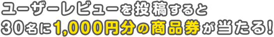ユーザーレビューを投稿すると、30名様に1,000円分の商品券が当たる!