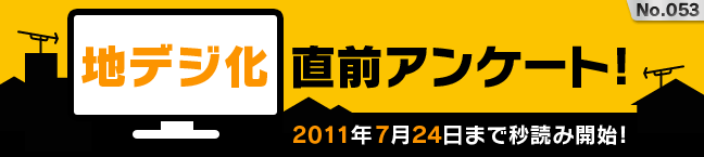 No.053 地デジ化直前アンケート! -2011年7月24日まで秒読み開始!-